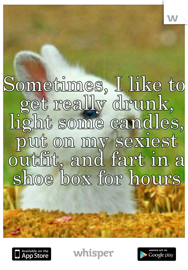 Sometimes, I like to get really drunk, light some candles, put on my sexiest outfit, and fart in a shoe box for hours