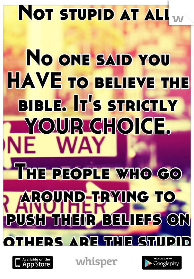 Not stupid at all. 

No one said you HAVE to believe the bible. It's strictly YOUR CHOICE. 

The people who go around trying to push their beliefs on others are the stupid ones. 
