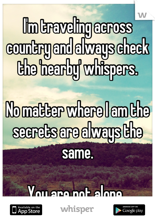 I'm traveling across country and always check the 'nearby' whispers. 

No matter where I am the secrets are always the same. 

You are not alone. 