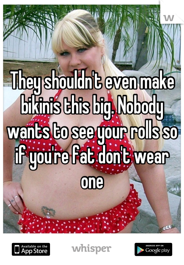 They shouldn't even make bikinis this big. Nobody wants to see your rolls so if you're fat don't wear one