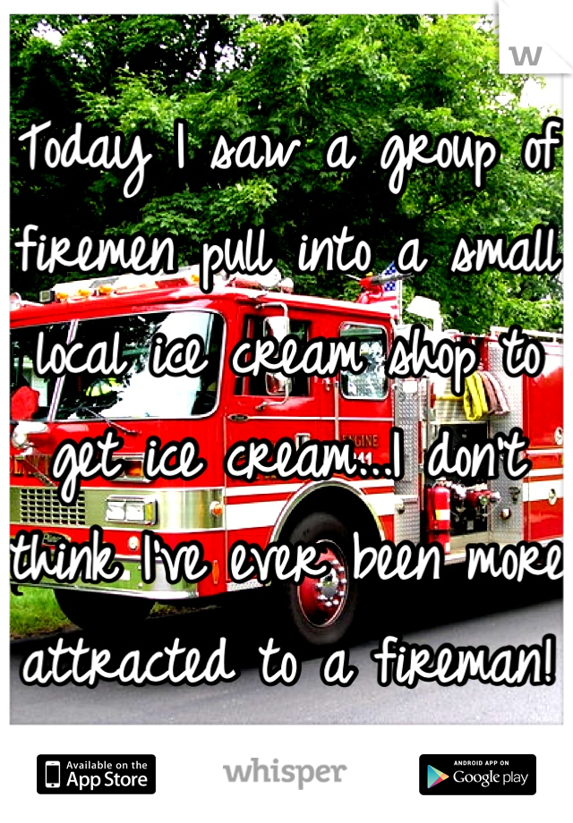 Today I saw a group of firemen pull into a small local ice cream shop to get ice cream...I don't think I've ever been more attracted to a fireman!