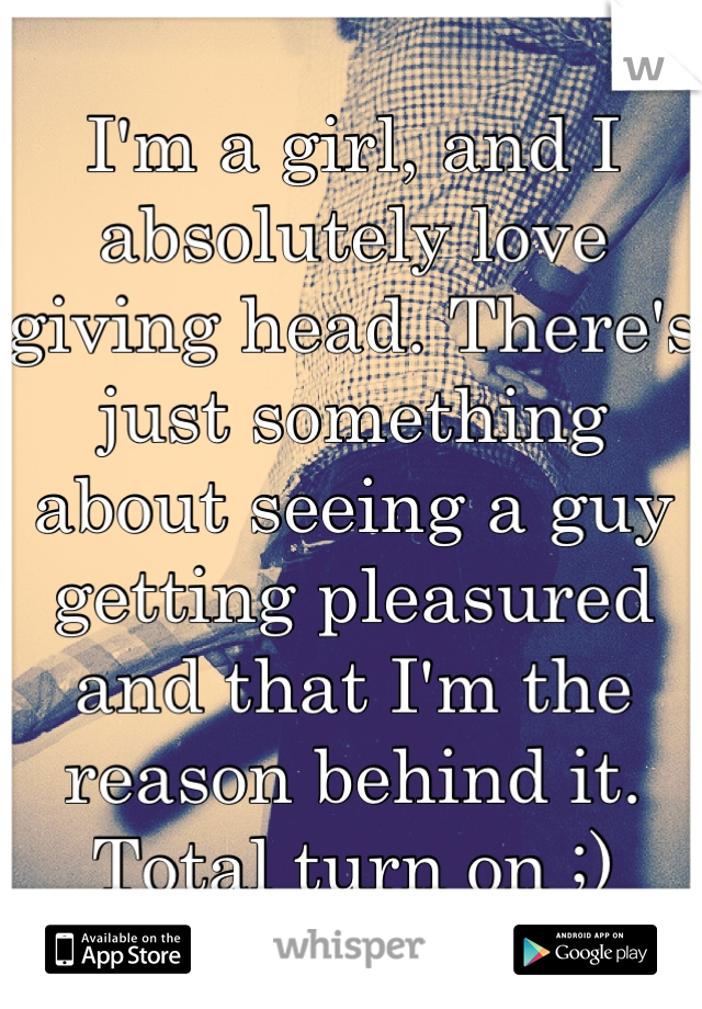 I'm a girl, and I absolutely love giving head. There's just something about seeing a guy getting pleasured and that I'm the reason behind it. Total turn on ;)