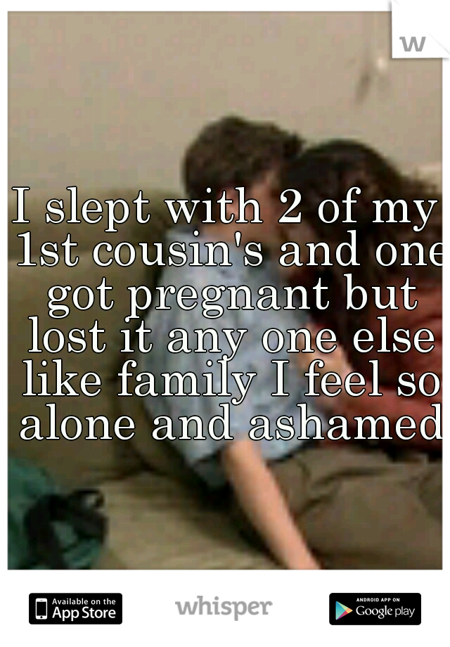 I slept with 2 of my 1st cousin's and one got pregnant but lost it any one else like family I feel so alone and ashamed