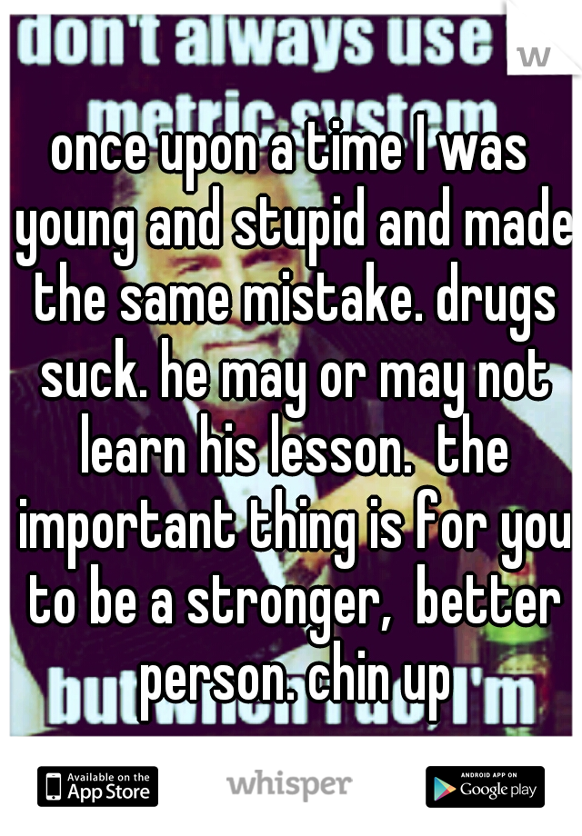 once upon a time I was young and stupid and made the same mistake. drugs suck. he may or may not learn his lesson.  the important thing is for you to be a stronger,  better person. chin up