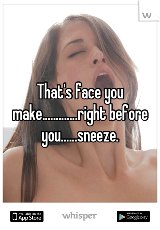 That's face you make.............right before you......sneeze.