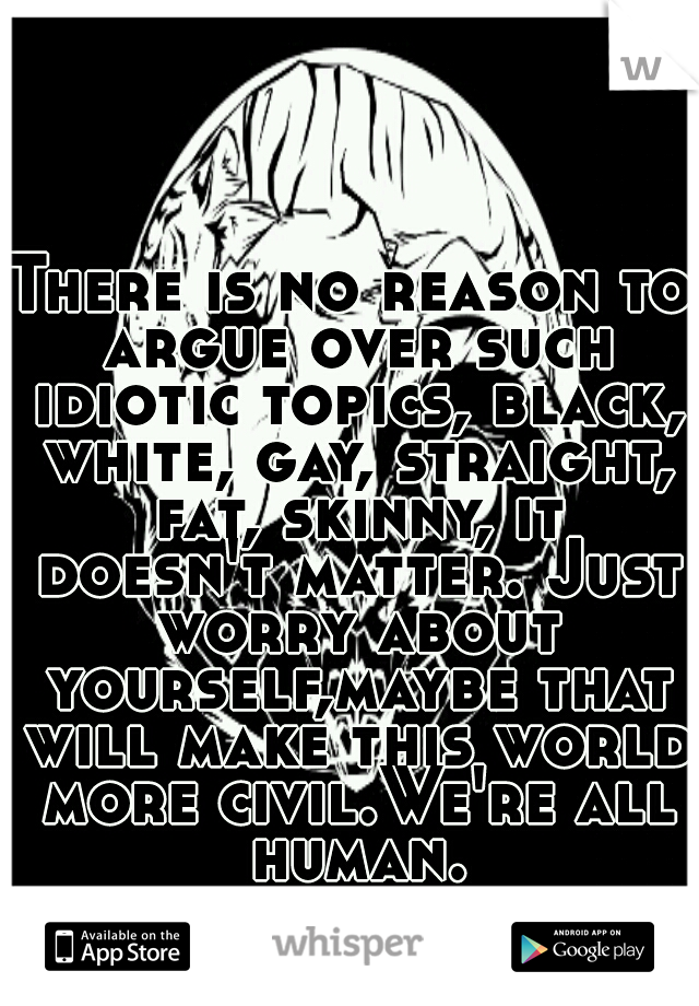 There is no reason to argue over such idiotic topics, black, white, gay, straight, fat, skinny, it doesn't matter. Just worry about yourself,maybe that will make this world more civil.We're all human.