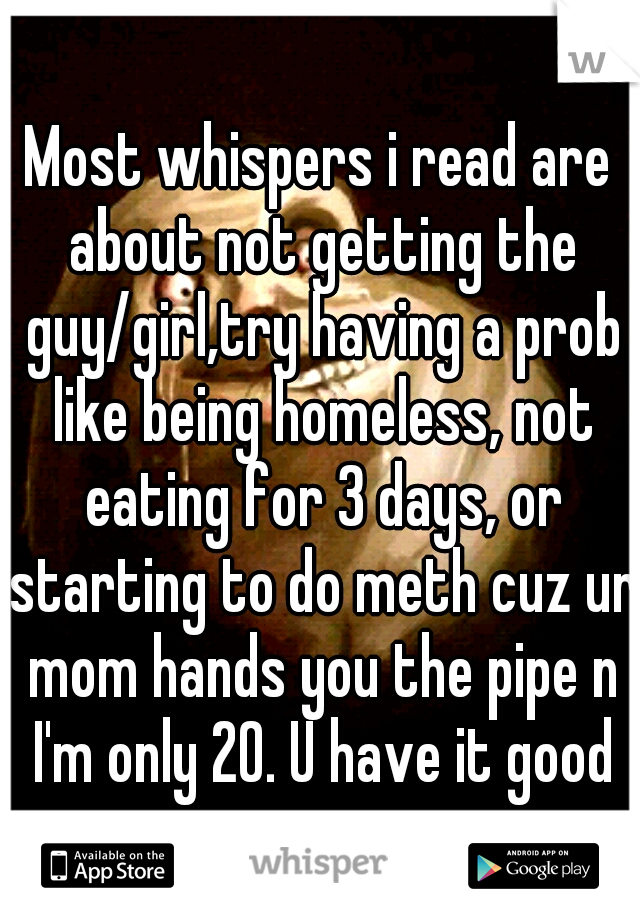 Most whispers i read are about not getting the guy/girl,try having a prob like being homeless, not eating for 3 days, or starting to do meth cuz ur mom hands you the pipe n I'm only 20. U have it good