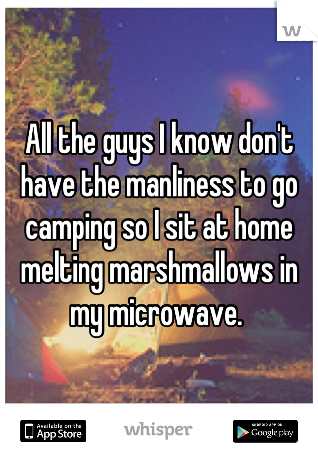 All the guys I know don't have the manliness to go camping so I sit at home melting marshmallows in my microwave. 
