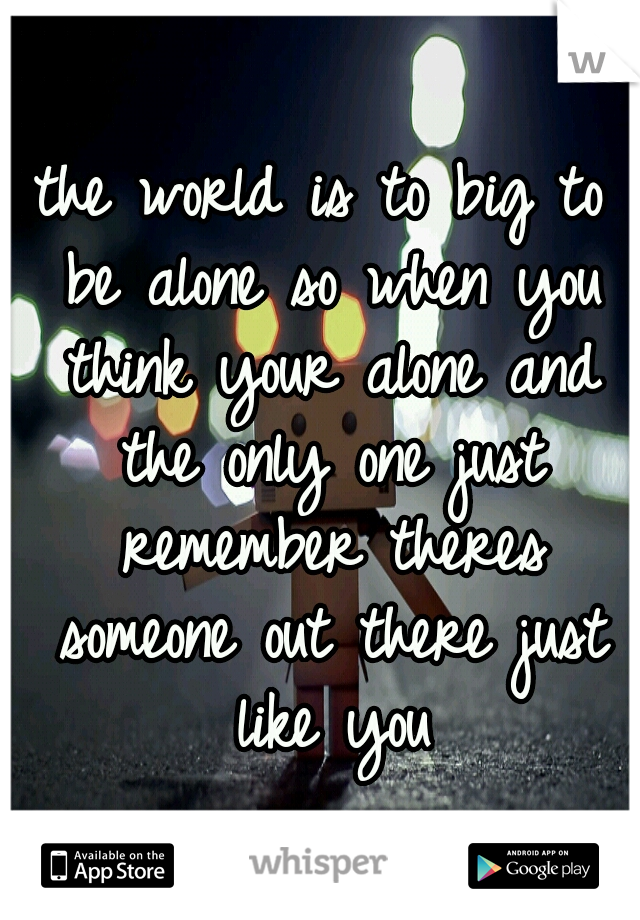 the world is to big to be alone so when you think your alone and the only one just remember theres someone out there just like you