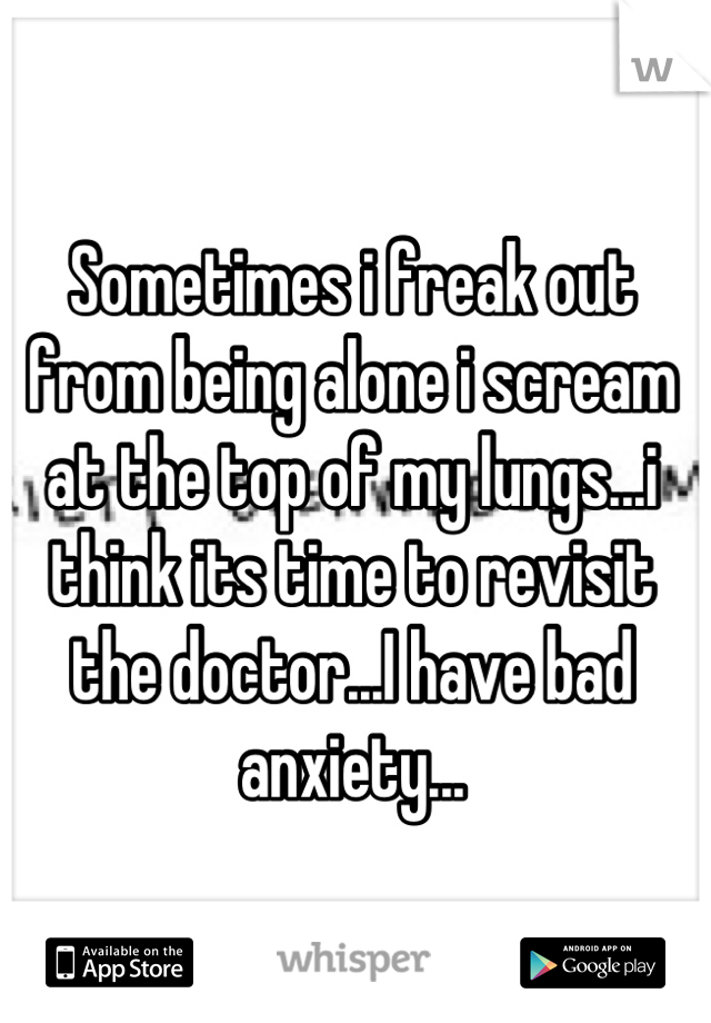 Sometimes i freak out from being alone i scream at the top of my lungs...i think its time to revisit the doctor...I have bad anxiety...