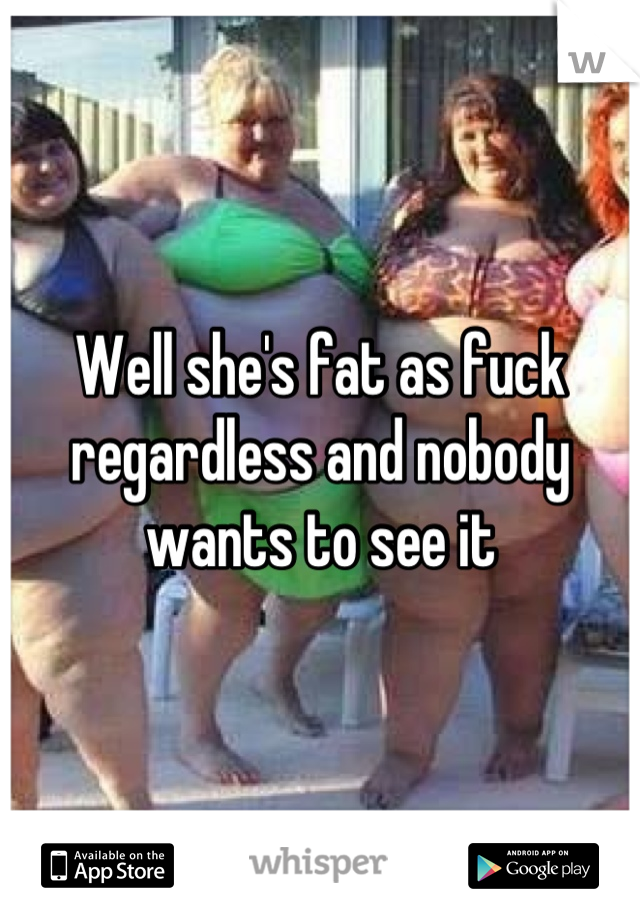 Well she's fat as fuck regardless and nobody wants to see it