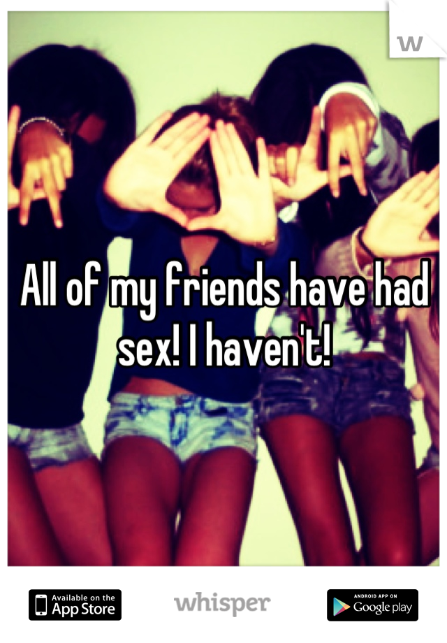 All of my friends have had sex! I haven't!