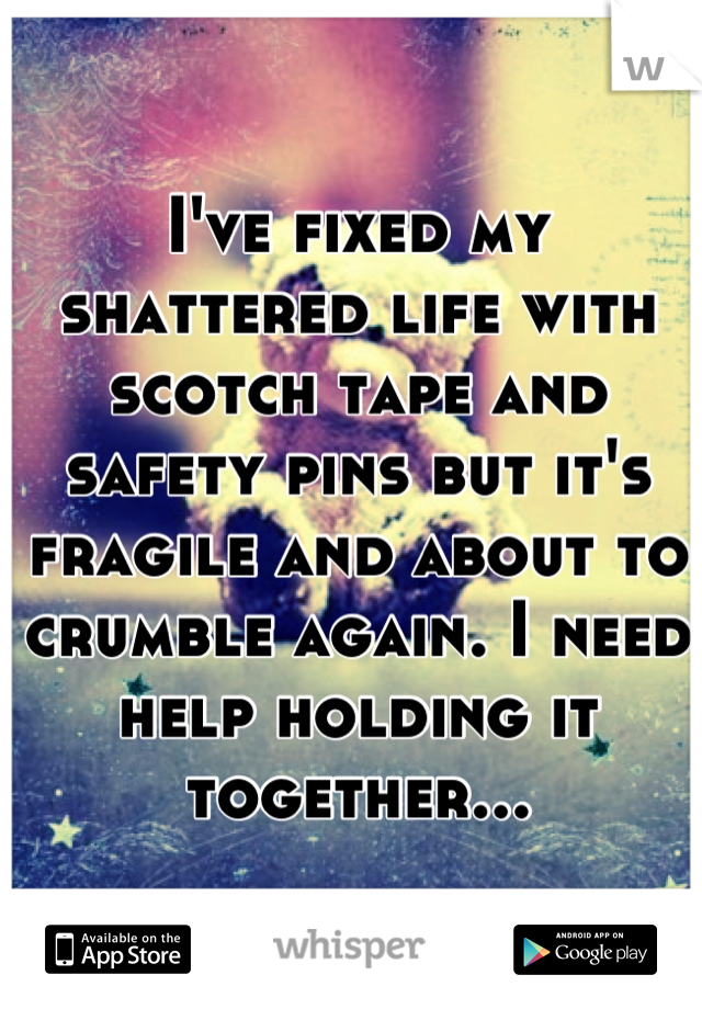 I've fixed my shattered life with scotch tape and safety pins but it's fragile and about to crumble again. I need help holding it together...