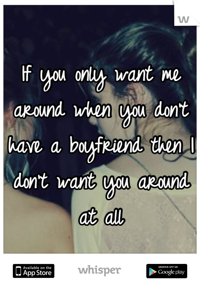 If you only want me around when you don't have a boyfriend then I don't want you around at all