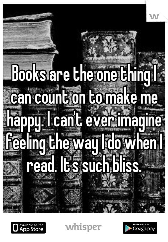 Books are the one thing I can count on to make me happy. I can't ever imagine feeling the way I do when I read. It's such bliss.