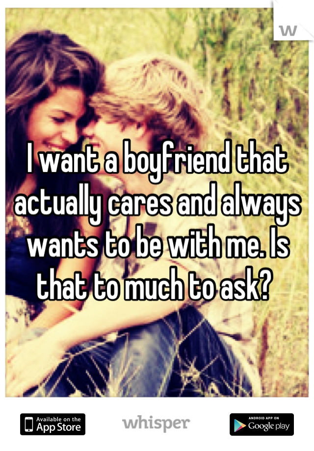 I want a boyfriend that actually cares and always wants to be with me. Is that to much to ask? 