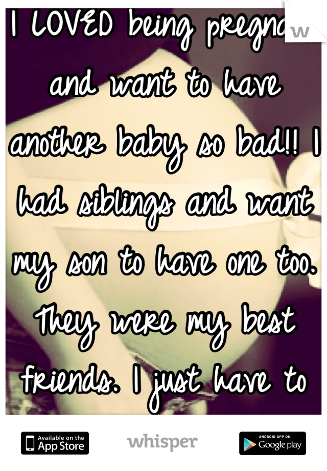 I LOVED being pregnant and want to have another baby so bad!! I had siblings and want my son to have one too. They were my best friends. I just have to convince my husband. 