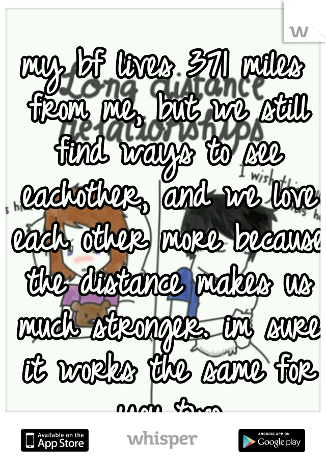 my bf lives 371 miles from me, but we still find ways to see eachother, and we love each other more because the distance makes us much stronger. im sure it works the same for you two