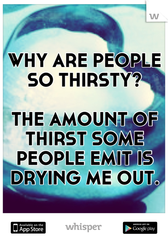 WHY ARE PEOPLE SO THIRSTY?

THE AMOUNT OF THIRST SOME PEOPLE EMIT IS DRYING ME OUT.