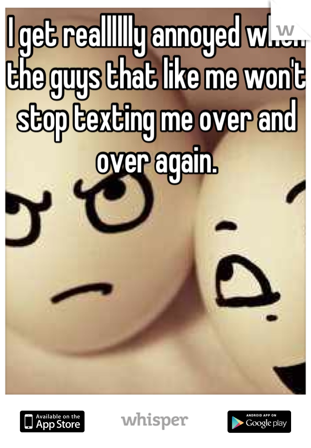 I get realllllly annoyed when the guys that like me won't stop texting me over and over again.