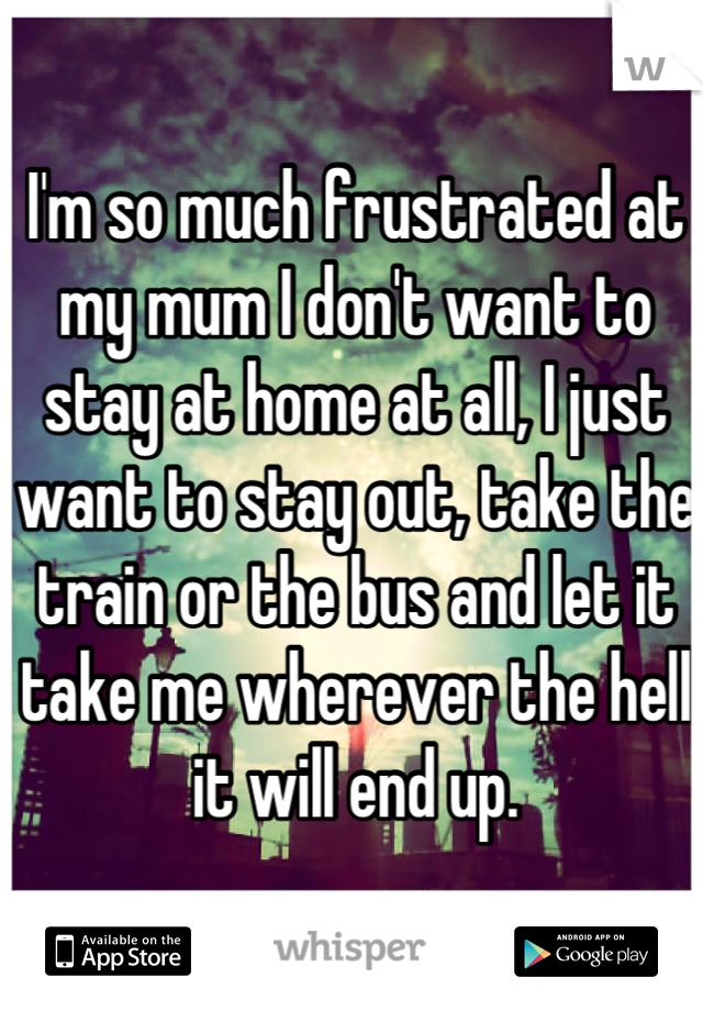 I'm so much frustrated at my mum I don't want to stay at home at all, I just want to stay out, take the train or the bus and let it take me wherever the hell it will end up.