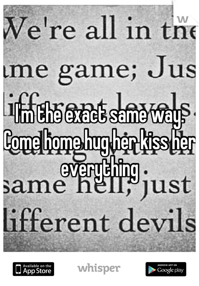 I'm the exact same way. Come home hug her kiss her everything