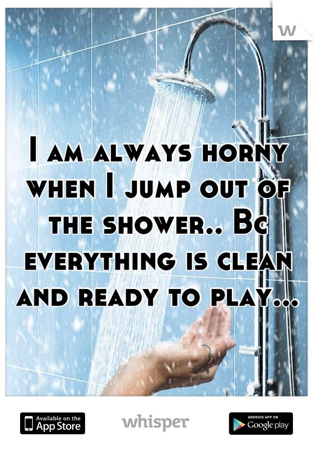 I am always horny when I jump out of the shower.. Bc everything is clean and ready to play...