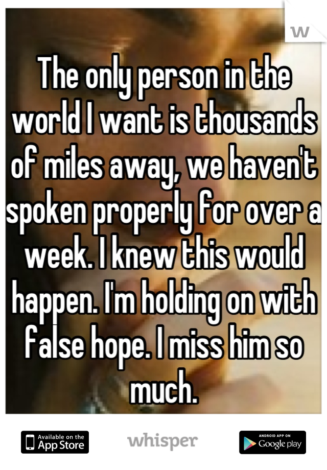 The only person in the world I want is thousands of miles away, we haven't spoken properly for over a week. I knew this would happen. I'm holding on with false hope. I miss him so much.