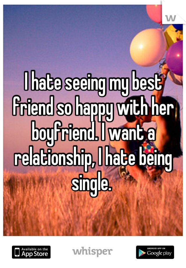 I hate seeing my best friend so happy with her boyfriend. I want a relationship, I hate being single. 