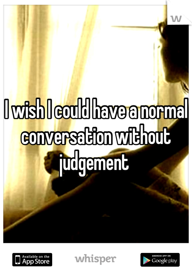 I wish I could have a normal conversation without judgement 