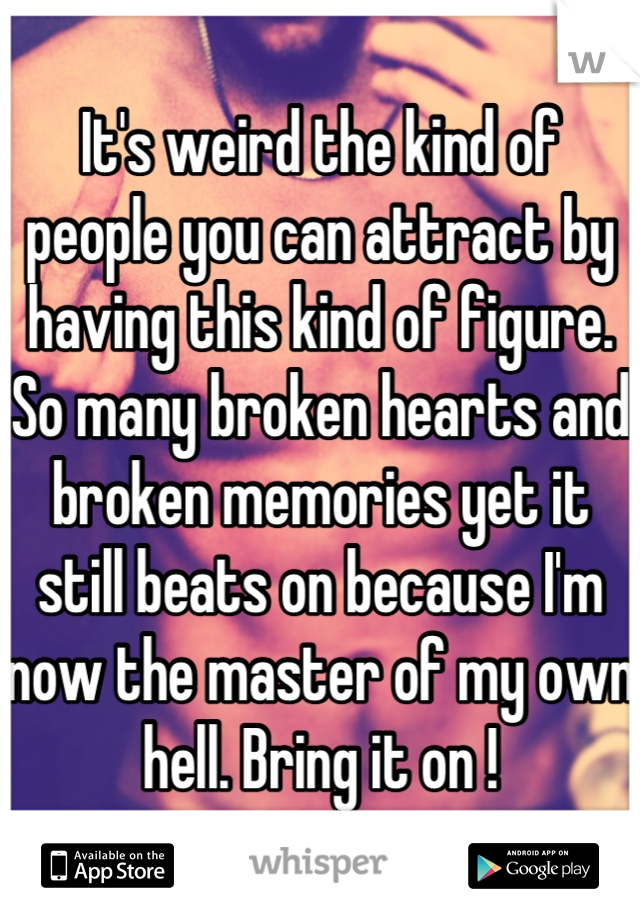 It's weird the kind of people you can attract by having this kind of figure. So many broken hearts and broken memories yet it still beats on because I'm now the master of my own hell. Bring it on !