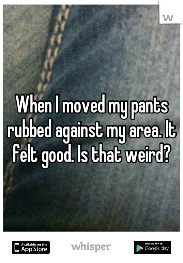 When I moved my pants rubbed against my area. It felt good. Is that weird?