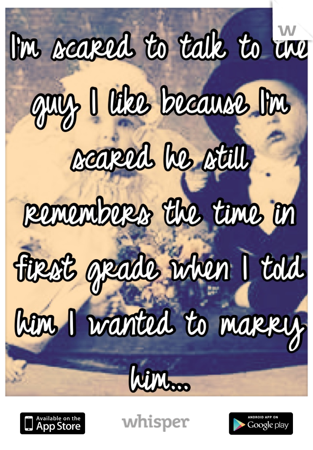 I'm scared to talk to the guy I like because I'm scared he still remembers the time in first grade when I told him I wanted to marry him...