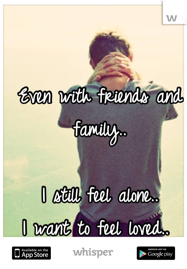 Even with friends and family..

I still feel alone.. 
I want to feel loved.. 
