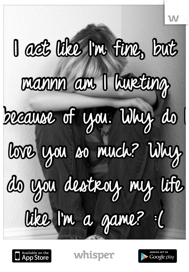 I act like I'm fine, but mannn am I hurting because of you. Why do I love you so much? Why do you destroy my life like I'm a game? :(