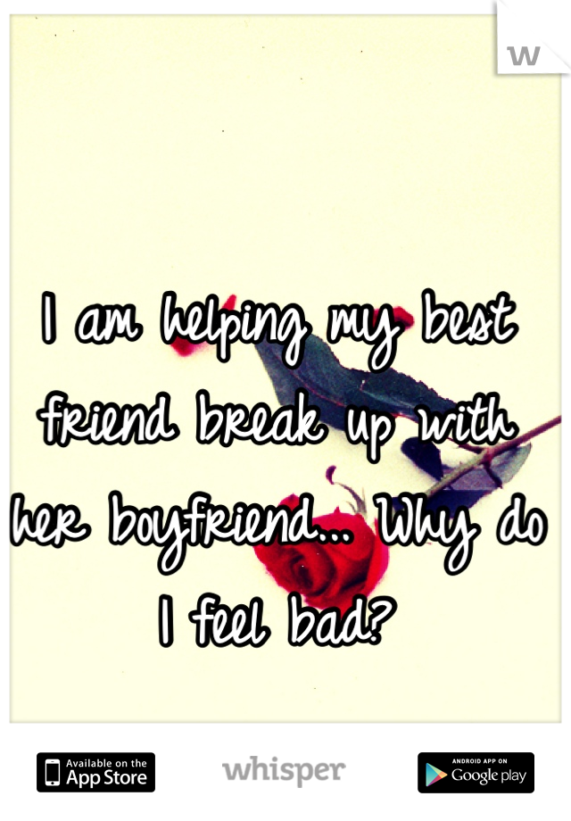 I am helping my best friend break up with her boyfriend... Why do I feel bad?