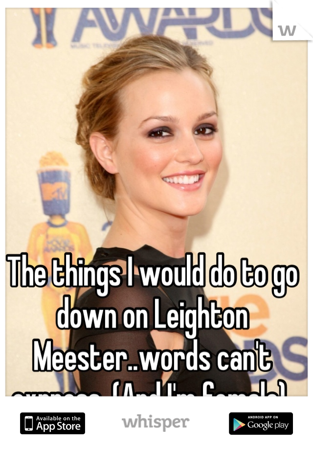 The things I would do to go down on Leighton Meester..words can't express. (And I'm female) 