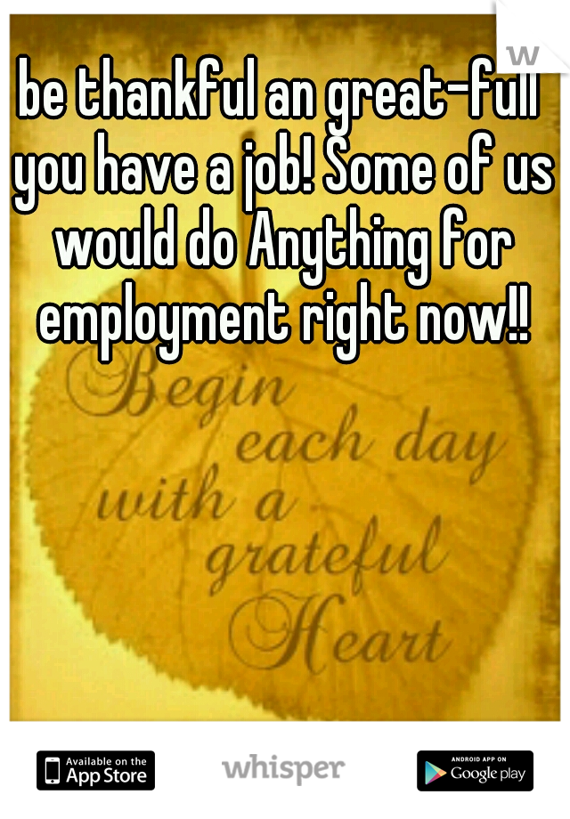 be thankful an great-full you have a job! Some of us would do Anything for employment right now!!