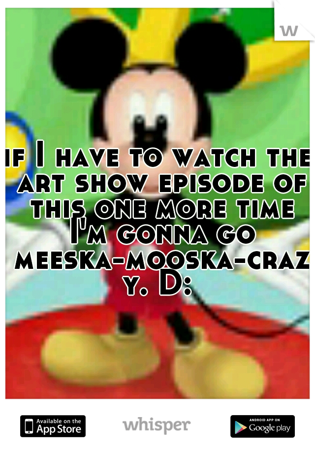 if I have to watch the art show episode of this one more time I'm gonna go meeska-mooska-crazy. D: