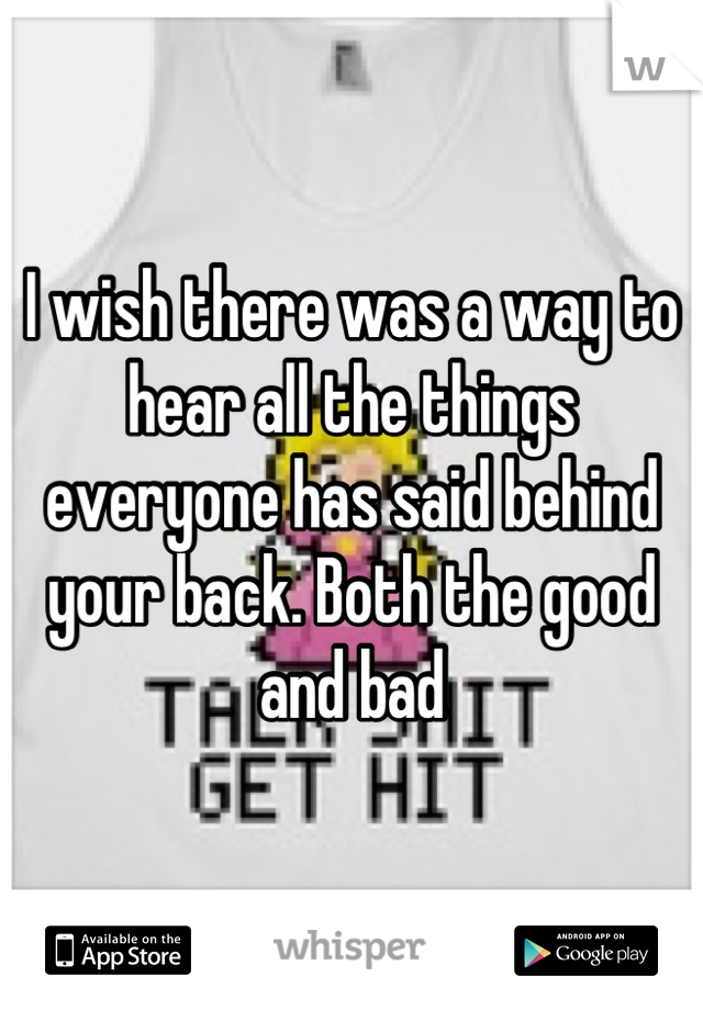 I wish there was a way to hear all the things everyone has said behind your back. Both the good and bad