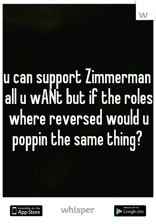 u can support Zimmerman all u wANt but if the roles where reversed would u poppin the same thing? 