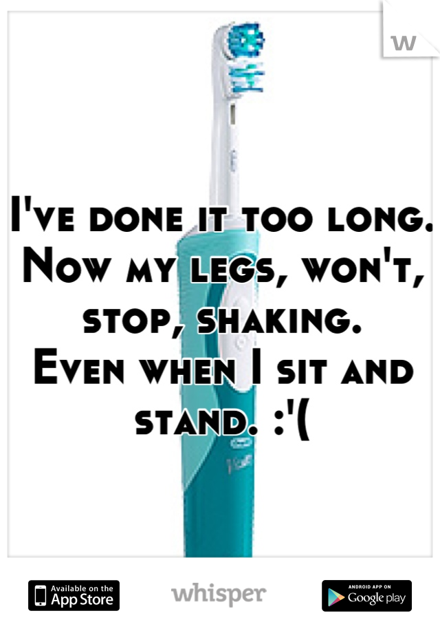 I've done it too long. Now my legs, won't, stop, shaking. 
Even when I sit and stand. :'(