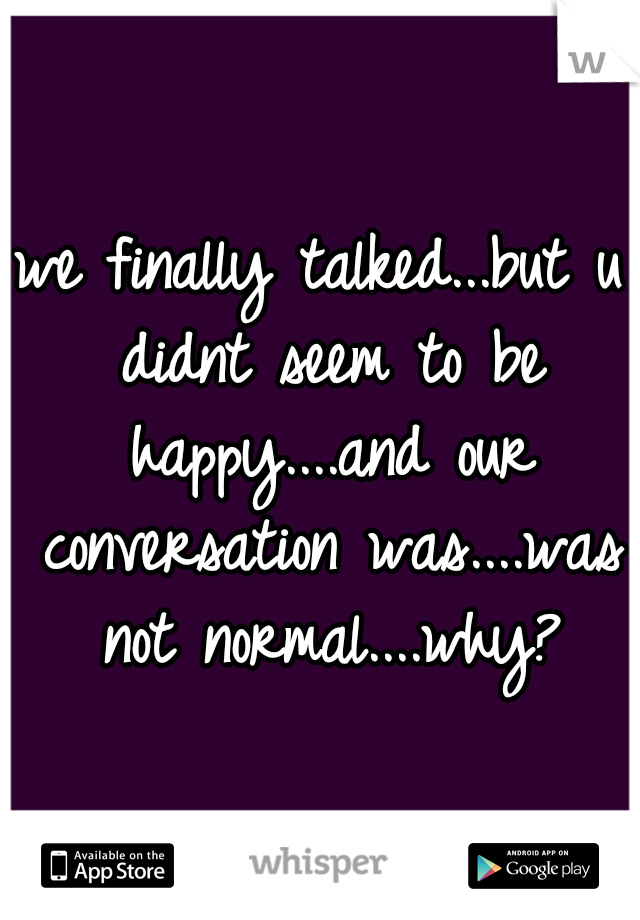 we finally talked...but u didnt seem to be happy....and our conversation was....was not normal....why?