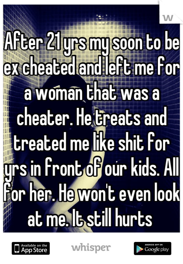 After 21 yrs my soon to be ex cheated and left me for a woman that was a cheater. He treats and treated me like shit for yrs in front of our kids. All for her. He won't even look at me. It still hurts 