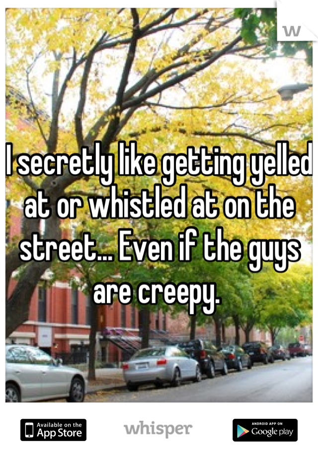 I secretly like getting yelled at or whistled at on the street... Even if the guys are creepy. 