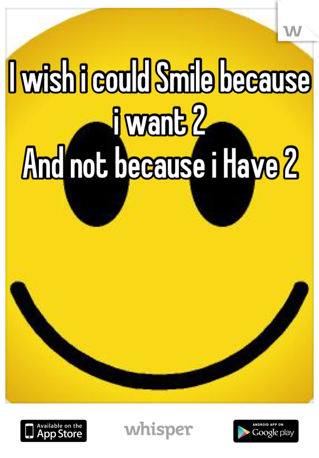 I wish i could Smile because i want 2
And not because i Have 2