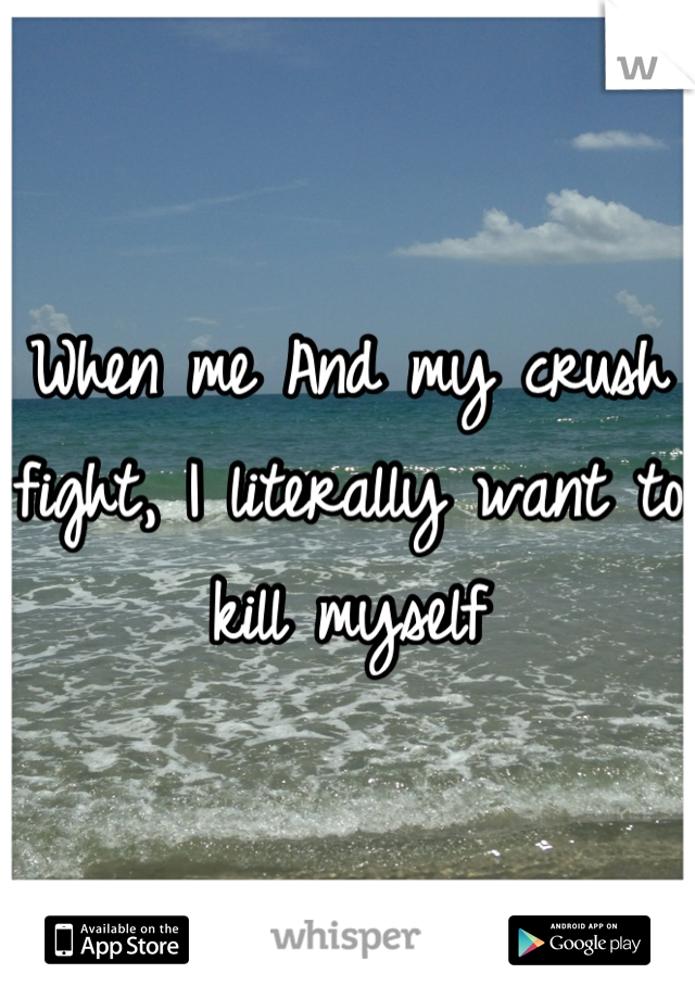 When me And my crush fight, I literally want to kill myself