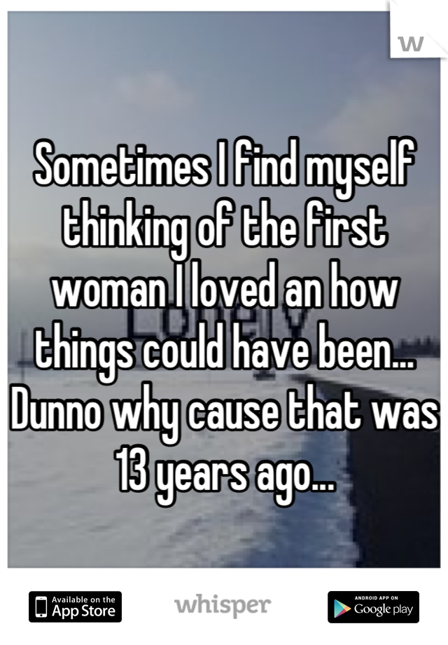 Sometimes I find myself thinking of the first woman I loved an how things could have been... Dunno why cause that was 13 years ago...