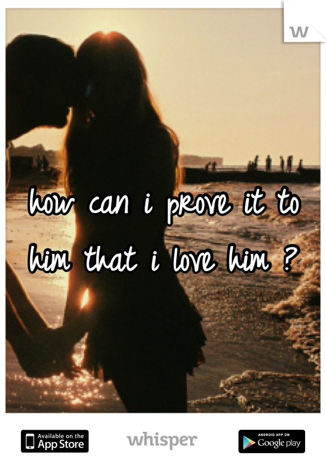 how can i prove it to him that i love him ?