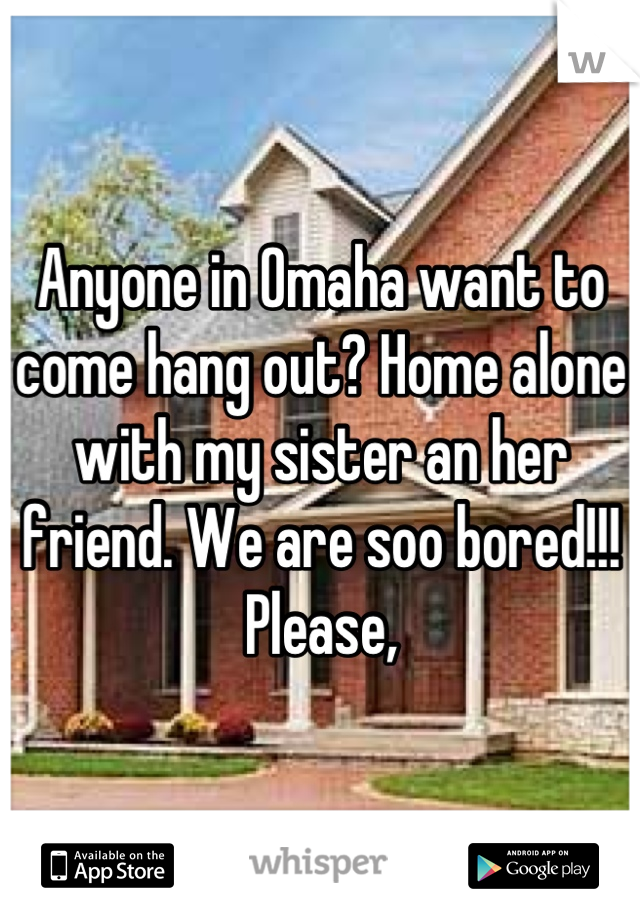 Anyone in Omaha want to come hang out? Home alone with my sister an her friend. We are soo bored!!! Please,